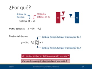 5/2/2019 FRANCISCO SANDOVAL | FASANDOVAL@UTPL.EDU.EC 37
¿Por qué?
Sistema: 1 × 2
Antena de
Rx única
Múltiples
antenas en Tx
Matriz del canal: 𝑯 = ℎ1 ℎ2
Modelo del sistema
𝑦 = ℎ1 ℎ2
𝑥1
𝑥2
+ 𝑛
Símbolo transmitido por la antena de Tx 1
Símbolo transmitido por la antena de Tx 2
¿Es posible recibir los datos con un solo receptor?
RxTx
¿Se puede conseguir diversidad en transmisión?
 
