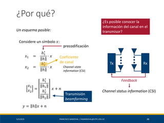 5/2/2019 FRANCISCO SANDOVAL | FASANDOVAL@UTPL.EDU.EC 38
¿Por qué?
Un esquema posible:
Considere un símbolo 𝑥:
𝑥1 =
ℎ1
∗
ℎ
⋅ 𝑥
𝑥2 =
ℎ2
∗
ℎ
⋅ 𝑥
𝑥1
𝑥2
=
ℎ1
∗
ℎ1
ℎ2
∗
ℎ2
𝑥 + 𝑛
precodificación
𝑦 = ℎ 𝑥 + 𝑛
Coeficiente
de canal
Channel state
information (CSI)
¿Es posible conocer la
información del canal en el
transmisor?
Transmisión
beamforming
Tx Rx
Feedback
Channel status information (CSI)
 