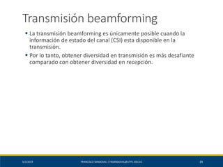 5/2/2019 FRANCISCO SANDOVAL | FASANDOVAL@UTPL.EDU.EC 39
Transmisión beamforming
▪ La transmisión beamforming es únicamente posible cuando la
información de estado del canal (CSI) esta disponible en la
transmisión.
▪ Por lo tanto, obtener diversidad en transmisión es más desafiante
comparado con obtener diversidad en recepción.
 