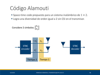 5/2/2019 FRANCISCO SANDOVAL | FASANDOVAL@UTPL.EDU.EC 40
Código Alamouti
▪ Space-time code propuesto para un sistema inalámbrico de 1 × 2.
▪ Logra una diversidad de orden igual a 2 sin CSI en el transmisor.
STBC
encoder
STBC
decoder
𝑥1
𝑥2
Tiempo 1
−𝑥2
∗
𝑥1
∗
Tiempo 2
Considere 2 símbolos:
𝑥1
𝑥2
 