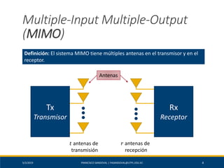 5/2/2019 FRANCISCO SANDOVAL | FASANDOVAL@UTPL.EDU.EC 4
Multiple-Input Multiple-Output
(MIMO)
Definición: El sistema MIMO tiene múltiples antenas en el transmisor y en el
receptor.
Rx
Receptor
Tx
Transmisor
Antenas
𝑡 antenas de
transmisión
𝑟 antenas de
recepción
 