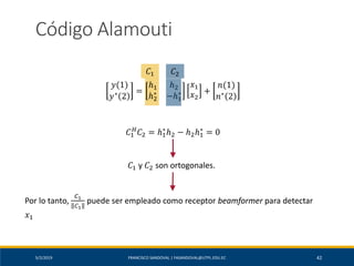 5/2/2019 FRANCISCO SANDOVAL | FASANDOVAL@UTPL.EDU.EC 42
Código Alamouti
𝑦(1)
𝑦∗
2
=
ℎ1 ℎ2
ℎ2
∗
−ℎ1
∗
𝑥1
𝑥2
+
𝑛(1)
𝑛∗
2
𝐶1 𝐶2
𝐶1 y 𝐶2 son ortogonales.
Por lo tanto,
𝐶1
𝐶1
puede ser empleado como receptor beamformer para detectar
𝑥1
𝐶1
𝐻
𝐶2 = ℎ1
∗
ℎ2 − ℎ2ℎ1
∗
= 0
 