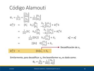 5/2/2019 FRANCISCO SANDOVAL | FASANDOVAL@UTPL.EDU.EC 43
Código Alamouti
ഥ𝑤1 =
𝐶1
𝐶1
=
ℎ1
ℎ
ℎ2
ℎ
=
1
ℎ
ℎ1
ℎ2
∗
ഥ𝑤1
𝐻
ത𝑦 = ℎ1
∗
ℎ2
ℎ1 ℎ2
ℎ2
∗
−ℎ1
∗
𝑥1
𝑥2
+ ഥ𝑤1
𝐻
ത𝑛
=
1
ℎ
ℎ1
∗
ℎ2
ℎ1 ℎ2
ℎ2
∗
−ℎ1
∗
𝑥1
𝑥2
+ ഥ𝑤1
𝐻
ത𝑛
=
1
ℎ
ℎ1
∗
ℎ2
𝑥1
𝑥2
+ ෤𝑛1
= ℎ 0
𝑥1
𝑥2
+ ෤𝑛1
ഥ𝑤1
𝐻
ത𝑦 = ℎ 𝑥1 + ෤𝑛1
𝜎෤𝑛
2
= 𝜎 𝑛
2
Decodificación de 𝑥1
Similarmente, para decodificar 𝑥2 the beamformer 𝑤2 es dado como:
ഥ𝑤2 =
𝐶2
𝐶2
=
1
ℎ
ℎ2
−ℎ1
∗
 