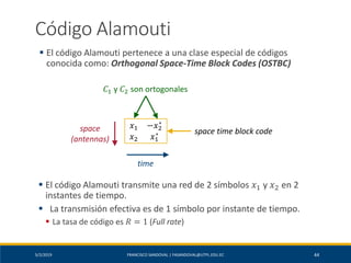 5/2/2019 FRANCISCO SANDOVAL | FASANDOVAL@UTPL.EDU.EC 44
Código Alamouti
▪ El código Alamouti pertenece a una clase especial de códigos
conocida como: Orthogonal Space-Time Block Codes (OSTBC)
𝑥1 −𝑥2
∗
𝑥2 𝑥1
∗
space
(antennas)
time
space time block code
𝐶1 y 𝐶2 son ortogonales
▪ El código Alamouti transmite una red de 2 símbolos 𝑥1 y 𝑥2 en 2
instantes de tiempo.
▪ La transmisión efectiva es de 1 símbolo por instante de tiempo.
▪ La tasa de código es 𝑅 = 1 (Full rate)
 