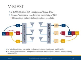 5/2/2019 FRANCISCO SANDOVAL | FASANDOVAL@UTPL.EDU.EC 46
V-BLAST
▪ V-BLAST: Vertical-Bell Labs Layered Space-Time
▪ Emplea “successive interference cancellation” (SIC)
▪ El impacto de cada símbolo estimado es cancelado.
CodificadorV-BLAST
DecodificadorV-BLAST
𝑠1
𝑠1 𝑠2 𝑠3
𝑠2
𝑠3
𝑠1 𝑠2 𝑠3
𝑠1
𝑠2
𝑠3
▪ La señal se divide y transmite en 3 ramas independientes sin codificación
▪ Se recibe y se decodifica independientemente mediante una técnica de anulación y
cancelación.
 