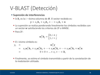 5/2/2019 FRANCISCO SANDOVAL | FASANDOVAL@UTPL.EDU.EC 48
V-BLAST (Detección)
▪ Supresión de interferencias
▪ Si 𝒉𝑖 es la 𝑖 −ésima columna de 𝑯. El vector recibido es:
𝒚 = 𝑥1 𝒉1 + 𝑥2 𝒉2 + ⋯ + 𝑥 𝑡 𝒉 𝑡 + 𝒏
▪ La supresión se realiza ponderando linealmente los símbolos recibidos con
un vector 𝒘 satisfaciendo los criterios de ZF o MMSE.
▪ Para ZF:
𝒘𝑖
𝑇
𝒉𝑗 = ቊ
0, 𝑖 ≠ 𝑗
1, 𝑖 = 𝑗
▪ El 𝑖-ésimo símbolo es:
𝑦𝑖 = 𝒘𝑖
𝑇
𝒚
= 𝑥1 𝒘𝑖
𝑇
𝒉1 + 𝑥2 𝒘𝑖
𝑇
𝒉2 + ⋯ + 𝑥𝑖 𝒘𝑖
𝑇
𝒉𝑖 + ⋯ + 𝑥 𝑡 𝒘𝑖
𝑇
𝒉 𝑡 + 𝒘𝑖
𝑇
𝒏
= 0 + 0 + … + 𝑥𝑖 + ⋯ + ෥𝒏𝑖
▪ Finalmente, se estima el símbolo transmitido a partir de la constelación de
la modulación utilizada.
 