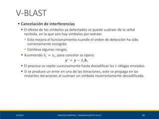 5/2/2019 FRANCISCO SANDOVAL | FASANDOVAL@UTPL.EDU.EC 49
V-BLAST
▪ Cancelación de interferencias
▪ El efecto de los símbolos ya detectados se puede sustraer de la señal
recibida, en la que aún hay símbolos por extraer.
▪ Esto mejora el funcionamiento cuando el orden de detección ha sido
correctamente escogido.
▪ Conlleva algunos riesgos.
▪ Asumiendo ො𝑥𝑖 = 𝑥𝑖, para cancelar se opera:
𝒚′ = 𝒚 − ො𝑥𝑖 𝒉𝑖
▪ El proceso se repite sucesivamente hasta decodificar las 𝑡 ráfagas enviadas.
▪ Si se produce un error en una de las iteraciones, este se propaga en las
restantes iteraciones al sustraer un símbolo incorrectamente decodificado.
 
