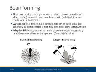 5/2/2019 FRANCISCO SANDOVAL | FASANDOVAL@UTPL.EDU.EC 51
Beamforming
▪ BF es una técnica usada para crear un cierto patrón de radiación
(directividad) requerido dado un desempeño (solicitado) sobre
condiciones establecidas.
▪ Switched BF: Se determina la dirección de arribo de la señal (del
usuario) y se cambia hacia el haz más apropiado para la transmisión.
▪ Adaptive BF: Direccionar el haz en la dirección exacta necesaria y
también mover el haz en tiempo real. (Complejidad alta)
 
