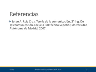 5/2/2019 FRANCISCO SANDOVAL | FASANDOVAL@UTPL.EDU.EC 54
Referencias
➢ Jorge A. Ruiz Cruz, Teoría de la comunicación, 2° Ing. De
Telecomunicación, Escuela Politécnica Superior, Universidad
Autónoma de Madrid, 2007.
 
