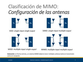 5/2/2019 FRANCISCO SANDOVAL | FASANDOVAL@UTPL.EDU.EC 7
Clasificación de MIMO:
Configuración de las antenas
Tx Rx
Tx Rx
Tx Rx
RxTx
SISO: single-input single-ouput SIMO: single-input multiple-ouput
MISO: multiple-input single-ouput MIMO: multiple-input multiple-ouput
Aclaración: en forma estricta, un sistema MIMO debería tener múltiples antenas tanto en transmisión
como en recepción.
 