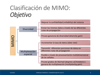5/2/2019 FRANCISCO SANDOVAL | FASANDOVAL@UTPL.EDU.EC 9
Clasificación de MIMO:
ObjetivoMIMO
Diversidad
Mejorar la confiabilidad (reliability) del sistema
Enviar los mismos datos a través de las diferentes
rutas de propagación
Provee ganancia de diversidad (diversity gain)
Multiplexación
espacial
Incrementar la tasa de datos (date rate)
Transmitir diferentes porciones de datos en
diferentes rutas de propagación
Posible a través de procesamiento multidimensional
de las señales.
Provee grados de libertad (degrees of freedom) o
ganacia de multiplexación (multiplexing gain)
 