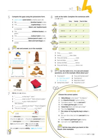 FAMILY  FRIENDS UNIT 1 | 13
b
8 Look at the table. Complete the sentences with
can or can’t.
5 Compete the gaps using the possessive form.
1 Jane’s sister (Jane/sister) is twelve years old.
2 My __________________________ (brother/name) is Alex.
3 The __________________________ (capital/Italy) is Rome.
4 __________________________ (Mark and Sophie/mum)
is a teacher.
5 The __________________________ (children/books) are
green.
6 The __________________________ (colour/ruler) is blue.
7 _________________________ (James/pencil case) is red.
8 __________________________ (Bob and Sam/bags) are
purple.
6 Ask and answer, as in the example.
Choose the correct option.
1 “Who/Whose is this book?” “It’s Mary’s.”
2 Her friend’s/friends’ name is Jenny.
3 “Can Mario swim?” “No, he can/can’t.”
4 Alice have got/has got a brother.
5 “Have/Has Marie and Alan got a dog?”
6 “Yes, they have/has.”
7 The colour of my bag/My bag’s colour is
blue.
8 She can ride a bike, but she can/can’t drive
a car.
9 Mark haven’t got/hasn’t got a laptop.
10 I can swim, but I can’t/can dance.
Tell the class what you learnt in this
lesson. Give examples.
SUMMING UP
1 Tony _______________ swim.
2 Sandy _______________ ride a bike.
3 Tony and Sandy _______________ cook.
4 Paul and Max _______________ swim.
5 Sandy and Max _______________ dance.
6 Tony and Sandy _______________ drive a car.
9 Use the table in Ex. 8 to ask and answer
questions, as in the example. What about you?
1 Tony/swim?
A: Can Tony swim?
B: Yes, he can.
2 Sandy/ride a bike?
3 Tony and Sandy/cook?
4 Paul/dance?
5 Max/ride a bike?
6 Paul/drive a car?
7 Fill in who or whose.
1 “_____________ is that boy?” “John.”
2 “_____________ sister is Ann?” “She’s Simon’s sister.”
3 “_____________ is your maths teacher?”
“Mrs Stevens.”
4 “_____________ parents are they?“ “They’re Abigail’s.”
5 “This isn’t my bag.” “_____________ is it, then?“
ball? boys
A: Whose is this ball?
B: It’s the boys’ ball. dog? Marta
desk? Tom and Peter
cat? the girls towels? Bill
hats? men
Tony Sandy Paul  Max
swim ✓ ✗ ✓
dance ✗ ✓ ✓
ride a bike ✗ ✗ ✓
drive a car ✓ ✓ ✗
cook ✗ ✗ ✓
CAN
Affirmative Negative
I/You/He etc can swim. I/You/He etc cannot/can’t swim.
Interrogative Short answers
Can I/you/he etc swim? Yes, I/you/he etc can.
No, I/you/he etc can’t.
We use can to express ability. I can play football.
1 2
3 4
5 6
4Minds A1 INT Ss Unit 1.indd 13 04/01/2023 16:09
 