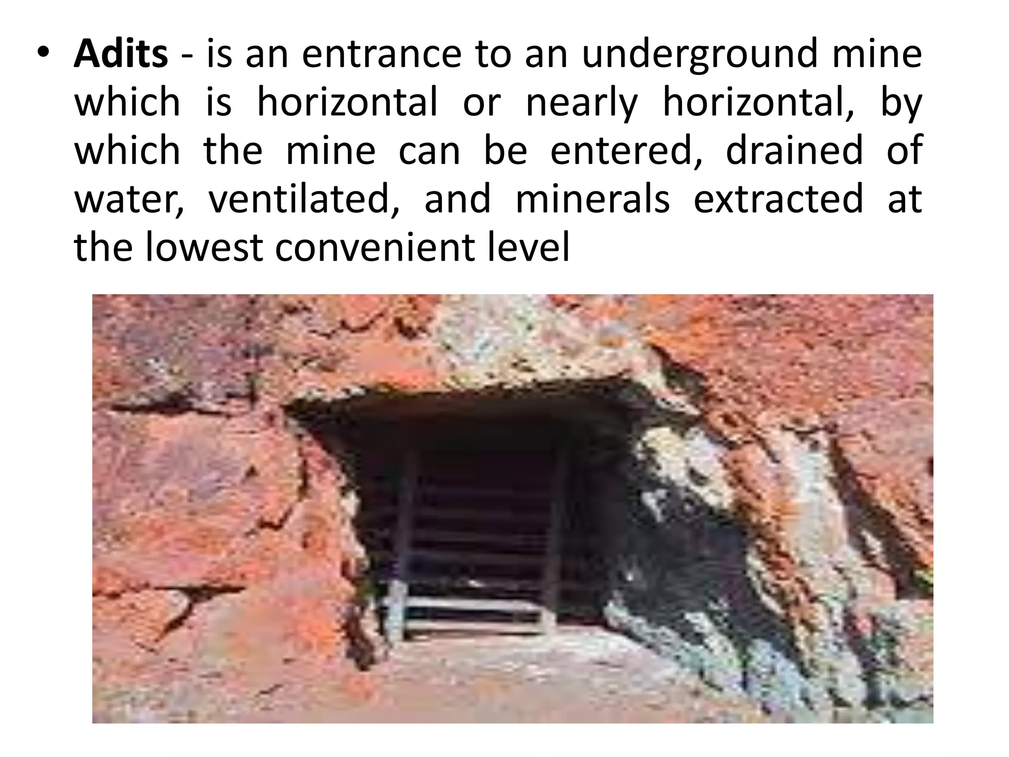 • Adits - is an entrance to an underground mine
which is horizontal or nearly horizontal, by
which the mine can be entered, drained of
water, ventilated, and minerals extracted at
the lowest convenient level
 