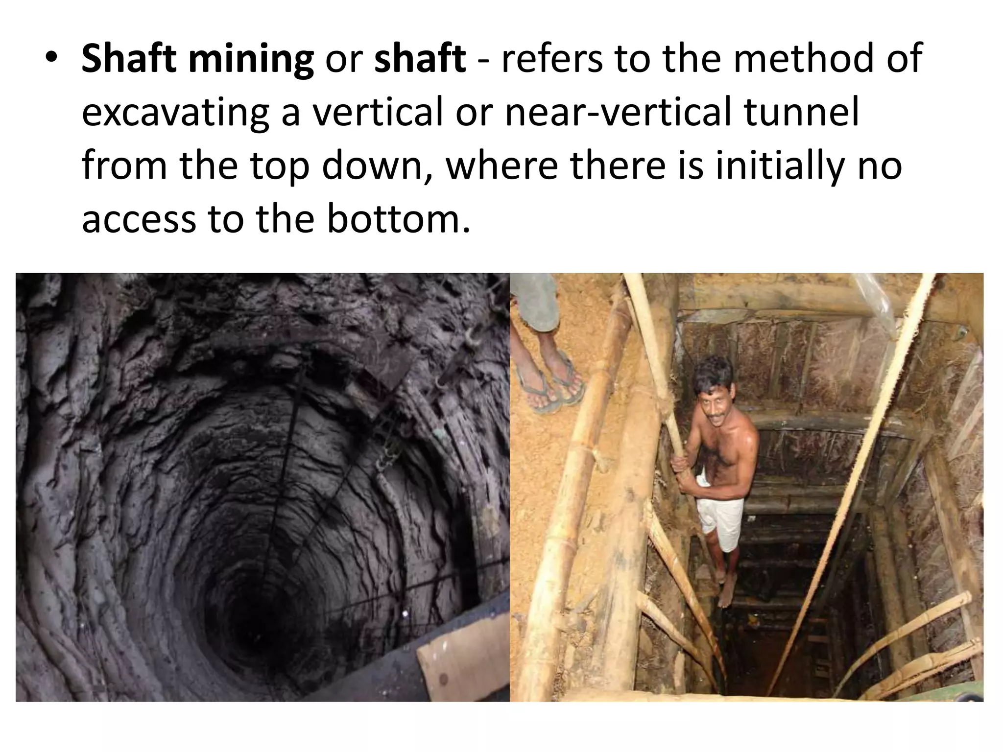 • Shaft mining or shaft - refers to the method of
excavating a vertical or near-vertical tunnel
from the top down, where there is initially no
access to the bottom.
 