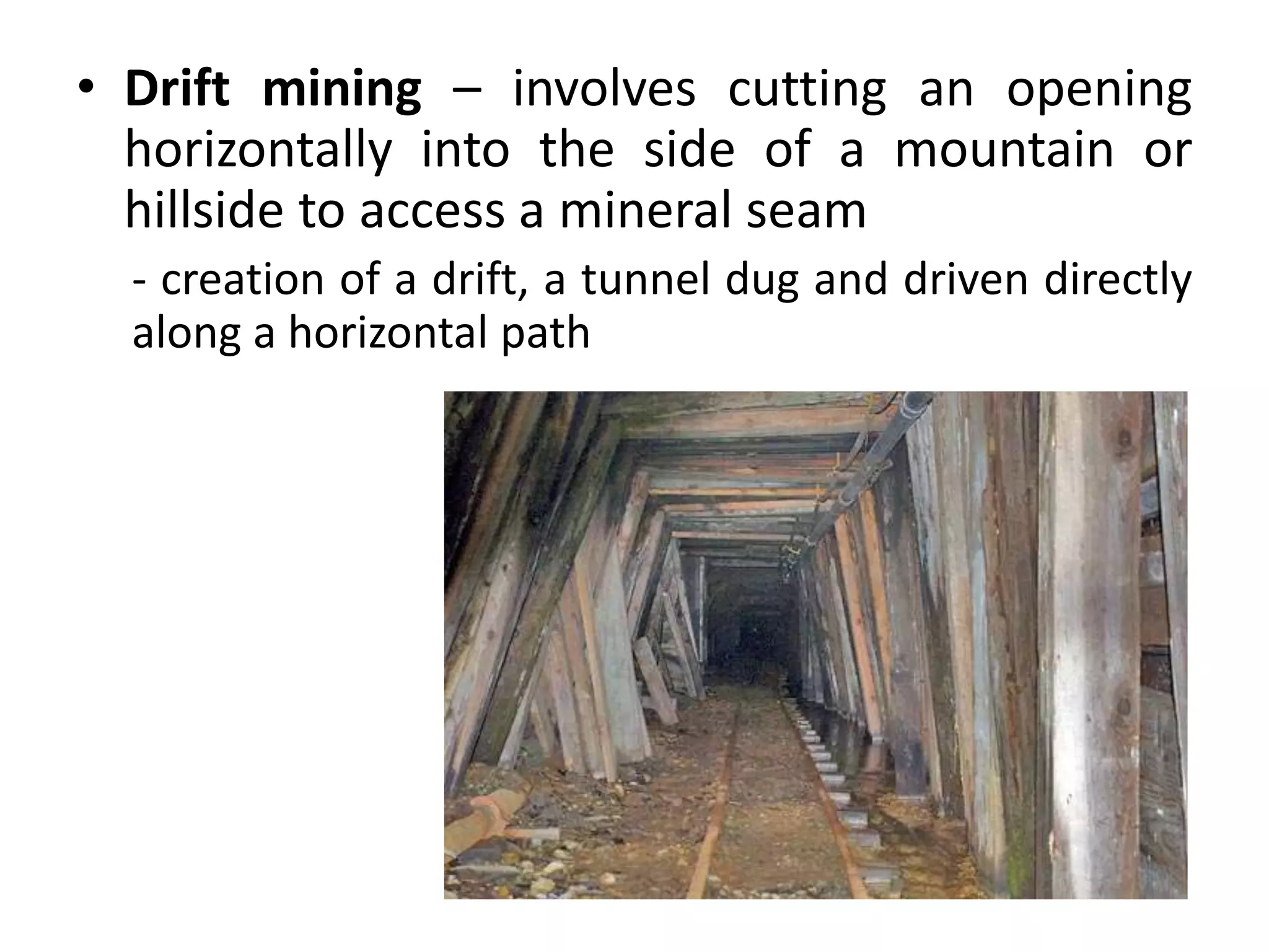 • Drift mining – involves cutting an opening
horizontally into the side of a mountain or
hillside to access a mineral seam
- creation of a drift, a tunnel dug and driven directly
along a horizontal path
 