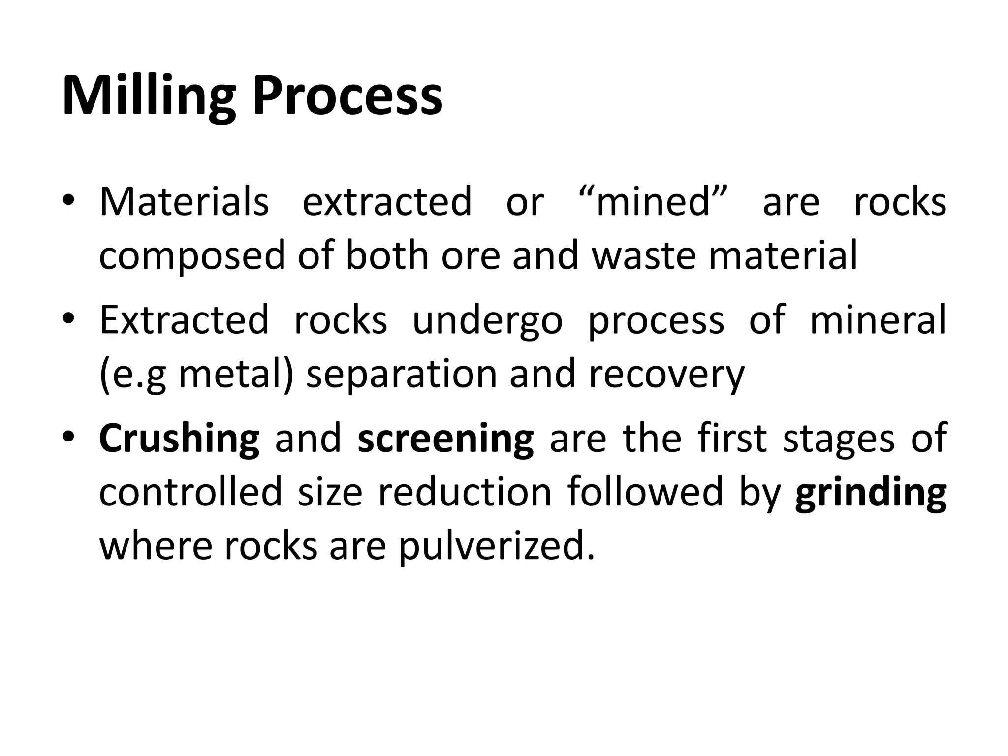 Milling Process
• Materials extracted or “mined” are rocks
composed of both ore and waste material
• Extracted rocks undergo process of mineral
(e.g metal) separation and recovery
• Crushing and screening are the first stages of
controlled size reduction followed by grinding
where rocks are pulverized.
 