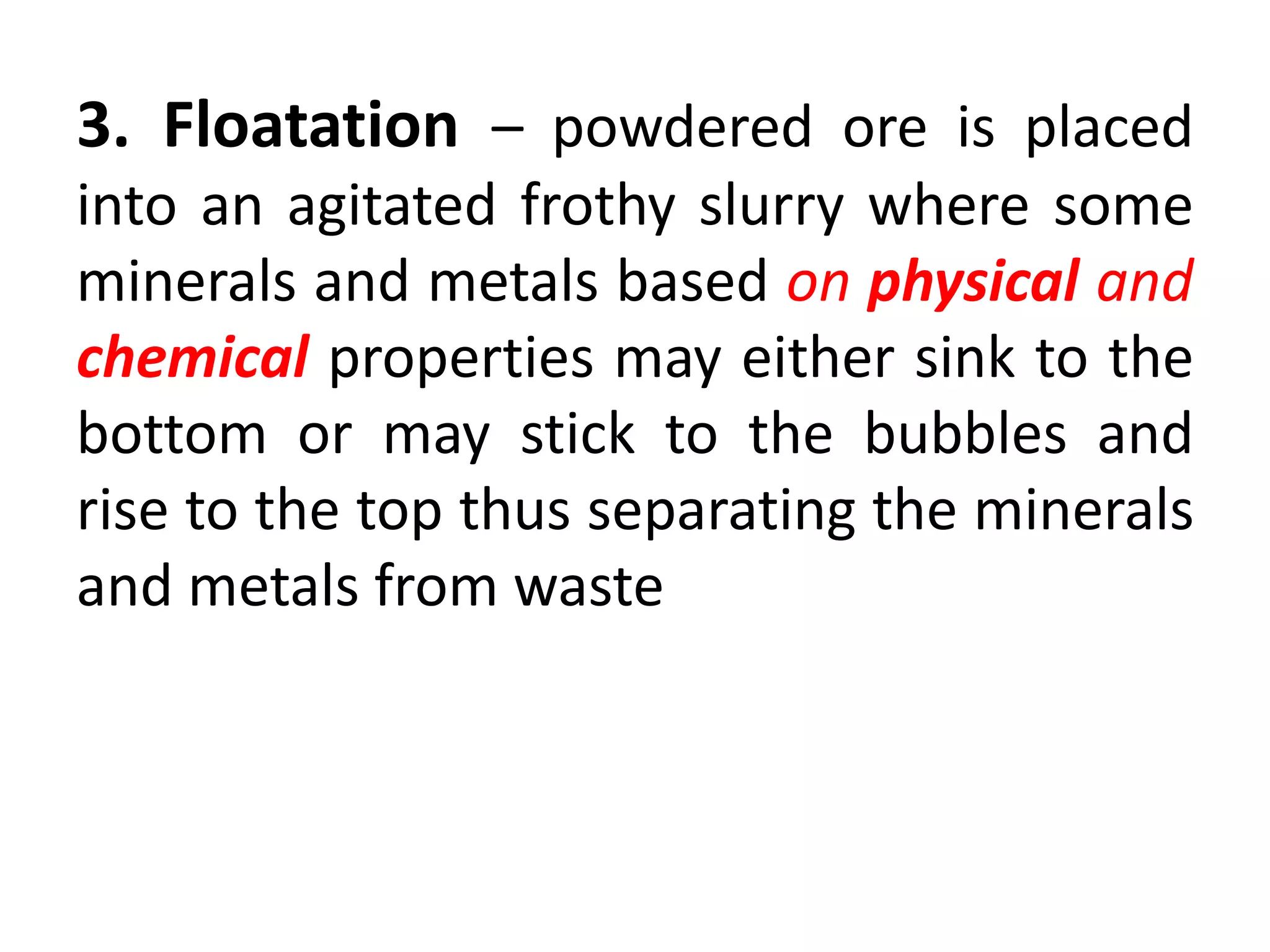 3. Floatation – powdered ore is placed
into an agitated frothy slurry where some
minerals and metals based on physical and
chemical properties may either sink to the
bottom or may stick to the bubbles and
rise to the top thus separating the minerals
and metals from waste
 