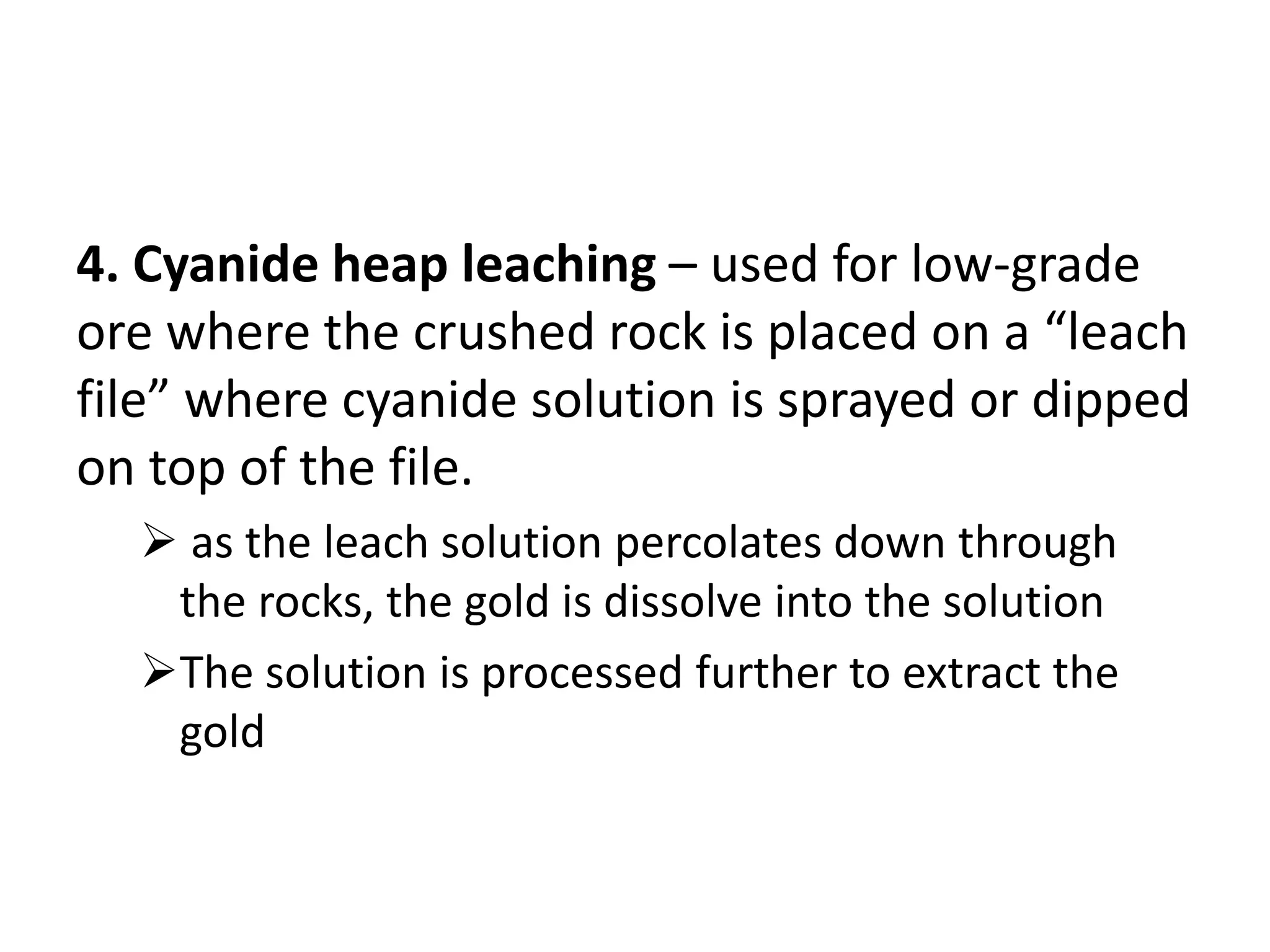 4. Cyanide heap leaching – used for low-grade
ore where the crushed rock is placed on a “leach
file” where cyanide solution is sprayed or dipped
on top of the file.
 as the leach solution percolates down through
the rocks, the gold is dissolve into the solution
The solution is processed further to extract the
gold
 