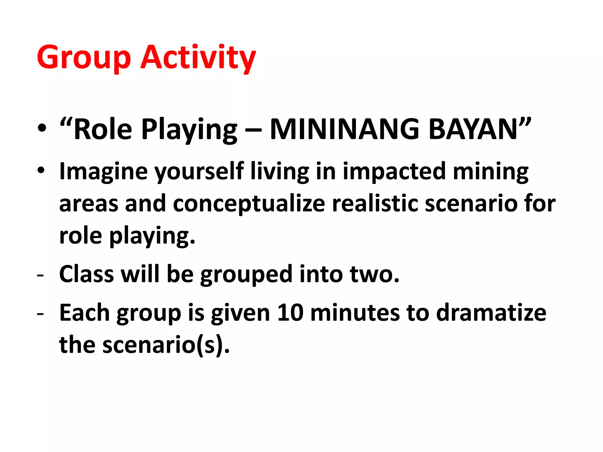 Group Activity
• “Role Playing – MININANG BAYAN”
• Imagine yourself living in impacted mining
areas and conceptualize realistic scenario for
role playing.
- Class will be grouped into two.
- Each group is given 10 minutes to dramatize
the scenario(s).
 
