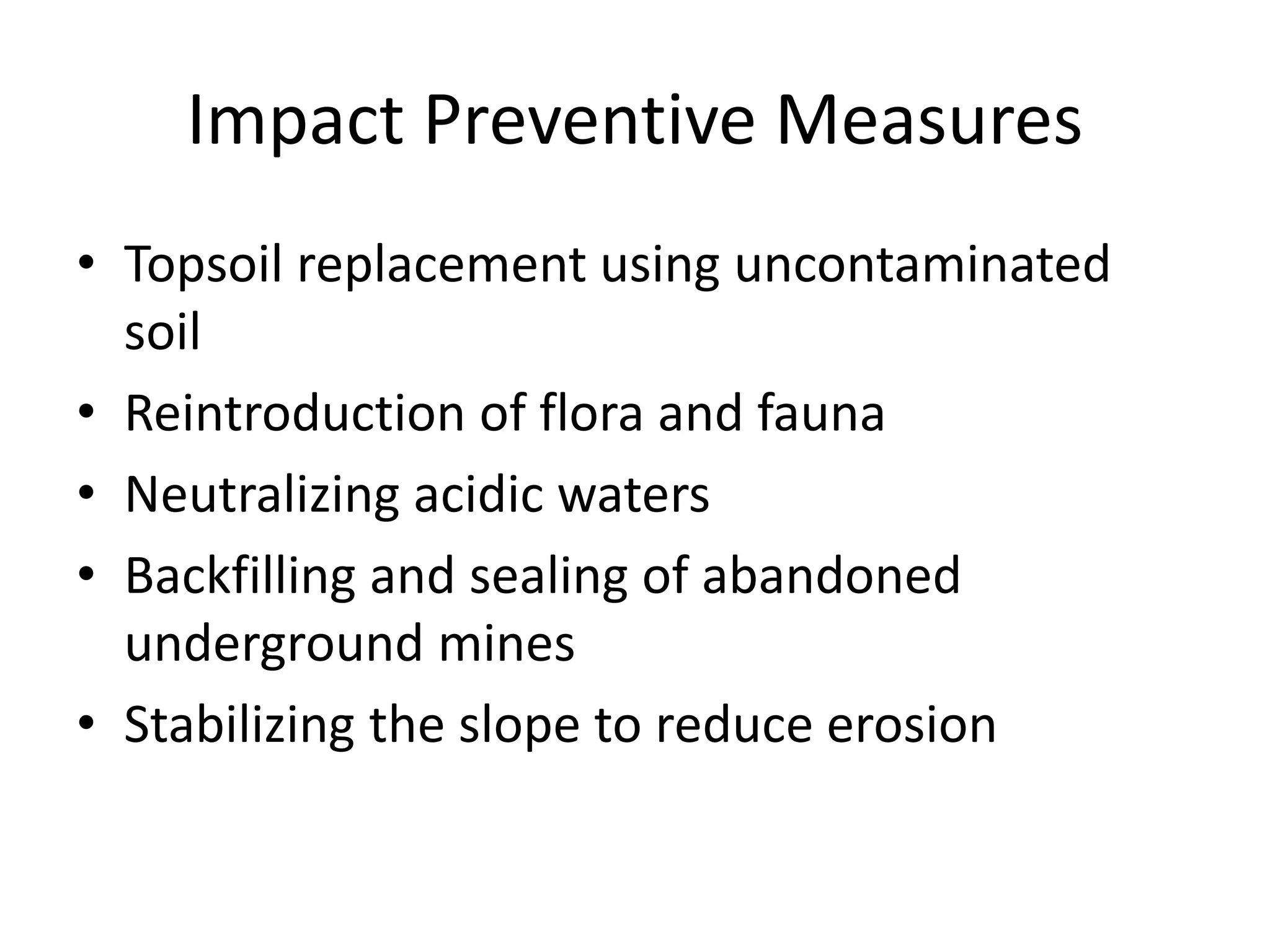 Impact Preventive Measures
• Topsoil replacement using uncontaminated
soil
• Reintroduction of flora and fauna
• Neutralizing acidic waters
• Backfilling and sealing of abandoned
underground mines
• Stabilizing the slope to reduce erosion
 