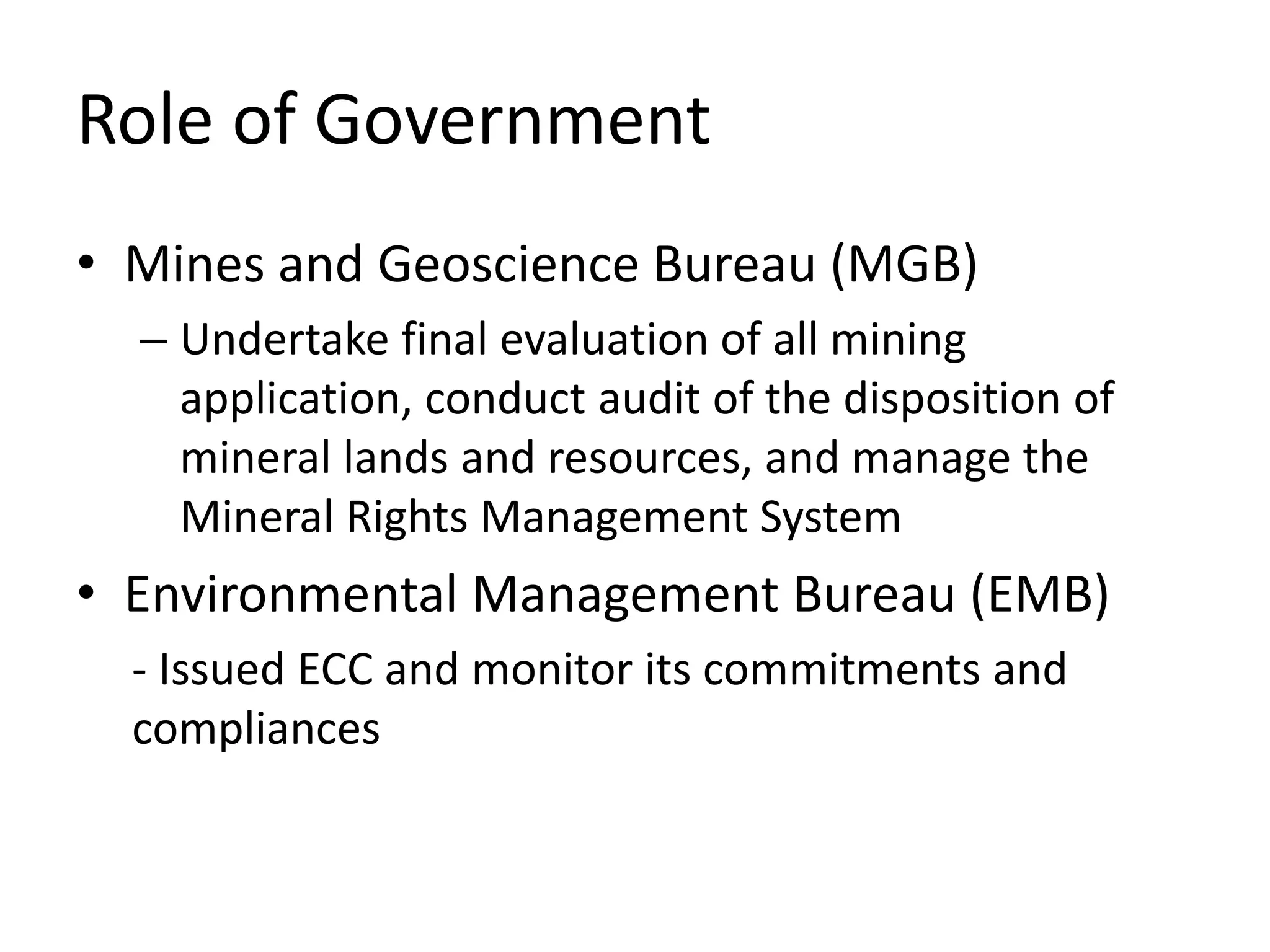 Role of Government
• Mines and Geoscience Bureau (MGB)
– Undertake final evaluation of all mining
application, conduct audit of the disposition of
mineral lands and resources, and manage the
Mineral Rights Management System
• Environmental Management Bureau (EMB)
- Issued ECC and monitor its commitments and
compliances
 