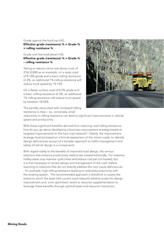 Mining Roads
Grade against the load (up-hill);
Effective grade (resistance) % = Grade %
+ rolling resistance %
Grade with the load (down-hill);
Effective grade (resistance) % = Grade %
– rolling resistance %
Taking an electric-drive rear-dump truck of
376t (GVM) as an example, on a ramp road
of 8-10% grade and a basic rolling resistance
of 2%, an additional 1% rolling resistance will
reduce truck speed by 10-13%.
On a flatter surface road of 0-2% grade and
a basic rolling resistance of 2%, an additional
1% rolling resistance will reduce truck speed
by between 18-26%.
The penalty associated with increased rolling
resistance is clear – so, conversely, small
reductions in rolling resistance can lead to significant improvements in vehicle
speed and productivity.
With these significant benefits derived from reducing road rolling resistance,
how do you go about developing a business improvement strategy based on
targeted improvements to the haul road network? Clearly, the improvement
strategy must be based on a formal assessment of the mine’s roads, to identify
design deficiencies as part of a broader approach to traffic management and
safety (of which design is a component).
With regard solely to the benefits of improved road design, the various
solutions that enhance productivity need to be viewed holistically. For instance,
trolley-assist may improve cycle times and reduce cost per ton hauled, but
it is first necessary to review design and management of the road, before
resorting to solutions that do not directly address the root-cause deficiencies
- for example, high rolling resistance leading to reduced productivity with
the existing system. The recommended approach is therefore to assess the
extent to which the asset (the current road network) exhibits scope for design
improvement and, once optimised, revert to resource supplementation to
leverage these benefits through optimal asset and resource interaction.
 