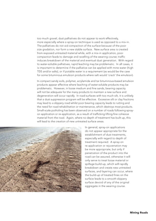 Mining Roads
too much gravel, dust palliatives do not appear to work effectively,
more especially where a spray-on technique is used as opposed to a mix-in.
The palliatives do not aid compaction of the surface because of the poor
size gradation, nor form a new stable surface. New surface area is created
from exposed untreated material while, with a mix-in application, poor
compaction leads to damage and ravelling of the wearing course; traffic
induces breakdown of the material and eventual dust generation. With regard
to water-soluble palliatives, rapid leaching may be problematic. In all cases, it
is important to determine if the palliative can be applied with mine water (high
TDS and/or salts), or if potable water is a requirement (as would be the case
for some bituminous emulsion products where salt would ‘crack’ the emulsion).
In compact sandy soils, polymer, acrylamide and tar bituminous-based emulsion
products appear effective where leaching of water-soluble products may be
problematic. However, in loose medium and fine sands, bearing capacity
will not be adequate for the many products to maintain a new surface and
degeneration will occur rapidly. In road surfaces with too much silt, it is unlikely
that a dust suppression program will be effective. Excessive silt or clay fractions
may lead to a slippery road whilst poor bearing capacity leads to rutting and
the need for road rehabilitation or maintenance, which destroys most products.
Small-scale potholing has been observed on a number of roads following spray-
on application or re-application, as a result of trafficking lifting fine cohesive
material from the road. Again, where no depth of treatment has built up, this
will lead to the creation of new untreated surface areas.
In general, spray-on applications
do not appear appropriate for the
establishment of dust treatments,
especially with regard to depth of
treatment required. A spray-on
re-application or rejuvenation may
be more appropriate, but only if
penetration of the product into the
road can be assured, otherwise it will
only serve to treat loose material or
spillage build-up, which will rapidly
breakdown and create new untreated
surfaces, and layering can occur, where
the build-up of treated fines on the
surface leads to a smooth slippery
surface devoid of any of the original
aggregate in the wearing course.
 