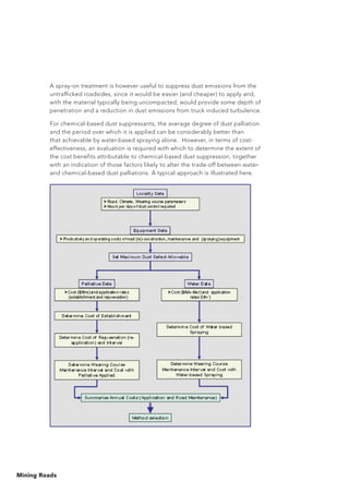 Mining Roads
A spray-on treatment is however useful to suppress dust emissions from the
untrafficked roadsides, since it would be easier (and cheaper) to apply and,
with the material typically being uncompacted, would provide some depth of
penetration and a reduction in dust emissions from truck induced turbulence.
For chemical-based dust suppressants, the average degree of dust palliation
and the period over which it is applied can be considerably better than
that achievable by water-based spraying alone. However, in terms of cost-
effectiveness, an evaluation is required with which to determine the extent of
the cost benefits attributable to chemical-based dust suppression, together
with an indication of those factors likely to alter the trade-off between water-
and chemical-based dust palliations. A typical approach is illustrated here.
 