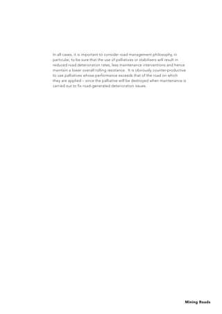 Mining Roads
In all cases, it is important to consider road management philosophy, in
particular, to be sure that the use of palliatives or stabilisers will result in
reduced road deterioration rates, less maintenance interventions and hence
maintain a lower overall rolling resistance. It is obviously counter-productive
to use palliatives whose performance exceeds that of the road on which
they are applied – since the palliative will be destroyed when maintenance is
carried out to fix road-generated deterioration issues.
 