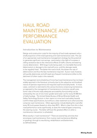 Mining Roads
HAUL ROAD
MAINTENANCE AND
PERFORMANCE
EVALUATION
Introduction to Maintenance
Design and construction costs for the majority of haul roads represent only a
small proportion of the total operating and road maintenance costs. The use
of an appropriate road maintenance management strategy has the potential
to generate significant cost savings - particularly in the light of increases in
rolling resistance due to the interactive effects of traffic volume and wearing
course deterioration. With large trucks being used, it is inevitable that some
deterioration or damage to the road will occur, and this damage needs
to be regularly fixed. The better the road is built, the slower the rate of
deterioration and thus the less maintenance required. A poor road, however,
will quickly deteriorate and will need very frequent maintenance (often to the
detriment of other roads in the network).
The management and scheduling of mine haul road maintenance has not been
widely reported in the literature, primarily due to the subjective and localized
nature of operator experience and required road functionality levels. In most
cases, comment is restricted to the various functions comprising maintenance,
as opposed to the management of maintenance to minimize overall costs.
Some rules of thumb imply adequate serviceability (functionality) can be
achieved by the use of one motor grader (and water car) for every 45 000 tkm
of daily haulage. The United States Bureau of Mines Minerals Health and
Safety Technology Division in their report on mine haul road safety hazards
confirm these specifications, but without a clear statement as to what activities
comprise road maintenance. Other approaches include blading the road after
every 90 truck passes (based on ultra-class RDT). What is clear from this is that
road performance varies significantly, as does the material types comprising
the wearing course. The latter will have the greatest effect on when a
maintenance intervention is scheduled.
What exactly is ‘road maintenance’? There are several key activities that
encompass road maintenance, from routine road maintenance (blading
or grading), through to resurfacing, rehabilitation and betterment,
as defined below;
 