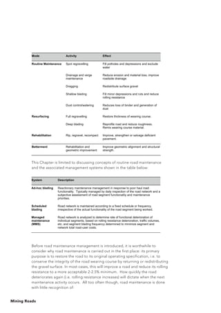 Mining Roads
This Chapter is limited to discussing concepts of routine road maintenance
and the associated management systems shown in the table below:
Before road maintenance management is introduced, it is worthwhile to
consider why road maintenance is carried out in the first place: its primary
purpose is to restore the road to its original operating specification, i.e. to
conserve the integrity of the road wearing course by returning or redistributing
the gravel surface. In most cases, this will improve a road and reduce its rolling
resistance to a more acceptable 2-2.5% minimum. How quickly the road
deteriorates again (i.e. rolling resistance increases) will dictate when the next
maintenance activity occurs. All too often though, road maintenance is done
with little recognition of:
System Description
Ad-hoc blading Reactionary maintenance management in response to poor haul road
functionality. Typically managed by daily inspection of the road network and a
subjective assessment of road segment functionality and maintenance
priorities.
Scheduled
blading
Road network is maintained according to a fixed schedule or frequency,
irrespective of the actual functionality of the road segment being worked.
Managed
maintenance
(MMS)
Road network is analyzed to determine rate of functional deterioration of
individual segments, based on rolling resistance deterioration, traffic volumes,
etc. and segment blading frequency determined to minimize segment and
network total road-user costs.
Mode Activity Effect
Routine Maintenance Spot regravelling Fill potholes and depressions and exclude
water
Drainage and verge
maintenance
Reduce erosion and material loss, improve
roadside drainage
Dragging Redistribute surface gravel
Shallow blading Fill minor depressions and ruts and reduce
rolling resistance
Dust control/watering Reduces loss of binder and generation of
dust
Resurfacing Full regravelling Restore thickness of wearing course.
Deep blading Reprofile road and reduce roughness.
Remix wearing course material.
Rehabilitation Rip, regravel, recompact Improve, strengthen or salvage deficient
pavement.
Betterment Rehabilitation and
geometric improvement
Improve geometric alignment and structural
strength.
 