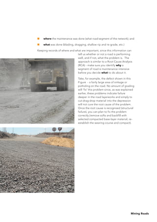 Mining Roads
■     where the maintenance was done (what road segment of the network); and
■     what was done (blading, dragging, shallow rip and re-grade, etc.)
Keeping records of where and what are important, since this information can
tell us whether or not a road is performing
well, and if not, what the problem is. The
approach is similar to a Root Cause Analysis
(RCA) - make sure you identify why a
segment of road is maintenance intensive
before you decide what to do about it.
Take, for example, the defect shown in this
Figure - a fairly large area of sinkage or
potholing on the road. No amount of grading
will ‘fix’ this problem since, as was explained
earlier, these problems indicate failure
deeper in the road layerworks and simply to
cut-drag-drop material into the depression
will not cure the root cause of the problem.
Once the root cause is recognised (structural
failure), you can plan to fix the problem
correctly (remove softs and backfill with
selected compacted base-layer material, re-
establish the wearing course and compact).
 