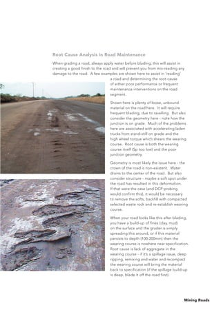 Mining Roads
Root Cause Analysis in Road Maintenance
When grading a road, always apply water before blading, this will assist in
creating a good finish to the road and will prevent you from mis-reading any
damage to the road. A few examples are shown here to assist in ‘reading’
a road and determining the root-cause
of either poor performance or frequent
maintenance interventions on the road
segment.
Shown here is plenty of loose, unbound
material on the road here. It will require
frequent blading, due to ravelling. But also
consider the geometry here - note how the
junction is on grade. Much of the problems
here are associated with accelerating laden
trucks from stand-still on grade and the
high wheel torque which shears the wearing
course. Root cause is both the wearing
course itself (Sp too low) and the poor
junction geometry.
Geometry is most likely the issue here - the
crown of the road is non-existent. Water
drains to the center of the road. But also
consider structure - maybe a soft spot under
the road has resulted in this deformation.
If that were the case (and DCP probing
would confirm this), it would be necessary
to remove the softs, backfill with compacted
selected waste rock and re-establish wearing
course.
When your road looks like this after blading,
you have a build-up of fines (clay, mud)
on the surface and the grader is simply
spreading this around, or if this material
persists to depth (100-200mm) then the
wearing course is nowhere near specification.
Root cause is lack of aggregate in the
wearing course - if it’s a spillage issue, deep
ripping, remixing and water and recompact
the wearing course will bring the material
back to specification (if the spillage build-up
is deep, blade it off the road first).
 