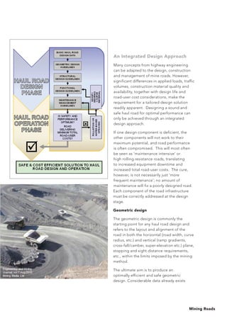 Mining Roads
An Integrated Design Approach
Many concepts from highway engineering
can be adapted to the design, construction
and management of mine roads. However,
significant differences in applied loads, traffic
volumes, construction material quality and
availability, together with design life and
road-user cost considerations, make the
requirement for a tailored design solution
readily apparent. Designing a sound and
safe haul road for optimal performance can
only be achieved through an integrated
design approach.
If one design component is deficient, the
other components will not work to their
maximum potential, and road performance
is often compromised. This will most often
be seen as ‘maintenance intensive’ or
high rolling resistance roads, translating
to increased equipment downtime and
increased total road-user costs. The cure,
however, is not necessarily just ‘more
frequent maintenance’; no amount of
maintenance will fix a poorly designed road.
Each component of the road infrastructure
must be correctly addressed at the design
stage.
Geometric design
The geometric design is commonly the
starting point for any haul road design and
refers to the layout and alignment of the
road in both the horizontal (road width, curve
radius, etc.) and vertical (ramp gradients,
cross-fall/camber, super-elevation etc.) plane,
stopping and sight distance requirements,
etc., within the limits imposed by the mining
method.
The ultimate aim is to produce an
optimally efficient and safe geometric
design. Considerable data already exists
 