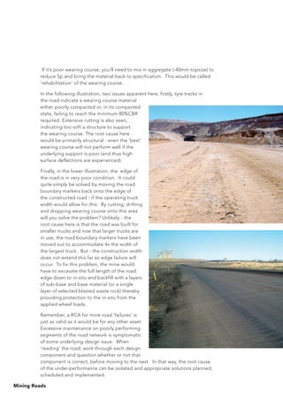 Mining Roads
If it’s poor wearing course, you’ll need to mix in aggregate (-40mm topsize) to
reduce Sp and bring the material back to specification. This would be called
‘rehabilitation’ of the wearing course.
In the following illustration, two issues apparent here, firstly, tyre tracks in
the road indicate a wearing course material
either poorly compacted or, in its compacted
state, failing to reach the minimum 80%CBR
required. Extensive rutting is also seen,
indicating too soft a structure to support
the wearing course. The root cause here
would be primarily structural - even the ‘best’
wearing course will not perform well if the
underlying support is poor (and thus high
surface deflections are experienced).
Finally, in the lower illustration, the edge of
the road is in very poor condition. It could
quite simply be solved by moving the road
boundary markers back onto the edge of
the constructed road - if the operating truck
width would allow for this. By cutting, drifting
and dropping wearing course onto this area
will you solve the problem? Unlikely - the
root cause here is that the road was built for
smaller trucks and now that larger trucks are
in use, the road boundary markers have been
moved out to accommodate 4x the width of
the largest truck. But - the construction width
does not extend this far so edge failure will
occur. To fix this problem, the mine would
have to excavate the full length of the road
edge down to in-situ and backfill with a layers
of sub-base and base material (or a single
layer of selected blasted waste rock) thereby
providing protection to the in-situ from the
applied wheel loads.
Remember, a RCA for mine road ‘failures’ is
just as valid as it would be for any other asset.
Excessive maintenance on poorly performing
segments of the road network is symptomatic
of some underlying design issue. When
‘reading’ the road, work through each design
component and question whether or not that
component is correct, before moving to the next. In that way, the root cause
of the under-performance can be isolated and appropriate solutions planned,
scheduled and implemented.
 
