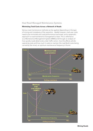 Mining Roads
Haul Road Managed Maintenance Systems
Minimising Total Costs Across a Network of Roads
Various road maintenance methods can be applied depending on the type
of mining and complexity of the operation. Ideally however, road-user costs
need to be minimised and road performance maximised, and a systematic
approach to road maintenance management is best. This is referred to
as a Maintenance Management System (MMS) and through an analysis of
how quickly roads deteriorate under traffic action, how this affects vehicle
operating costs and how much it costs to maintain the road (both costs being
carried by the mine), an optimum maintenance frequency is found.
 