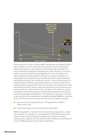 Mining Roads
Using an ad-hoc or even a routine-based maintenance management system
will not deliver minimum total costs. The concept is shown in the figure,
where total road-user costs comprise vehicle operating costs (VOC) and
road maintenance equipment and application costs. The key to minimising
total cost across a network of road segments in a mine is to determine
which segments have the greatest influence on cost per ton hauled. It is
these segments (invariably ramp or long flat high traffic volume hauls) that
should enjoy priority in any maintenance system - since a small reduction in
rolling resistance will have the greatest influence on reducing cost per ton
hauled across the network. Mine haul road maintenance intervals are closely
associated with traffic volumes, operators electing to forgo maintenance on
some sections of a road network in favor of others. This implies an implicit
recognition of the need to optimize limited road maintenance resources to
provide the greatest overall benefit. This optimization approach is inherent
in the structure of the maintenance management system (MMS) for mine haul
roads. Two elements form the basis of the economic evaluation, namely:
■	 pavement functional performance - rolling resistance model of
deterioration; and
■	 vehicle operating and road maintenance cost models.
MMS is designed for a network of mine haul roads, as opposed to a single
road analysis. For a number of road segments of differing wearing course
material, traffic volume and speed and geometric (grade and width)
characteristics, together with user-specified road maintenance and VOC unit
costs, the MMS approach can be used to determine:
 