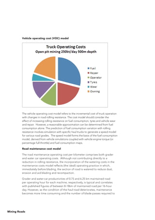 Mining Roads
Vehicle operating cost (VOC) model
The vehicle operating cost model refers to the incremental cost of truck operation
with changes in road rolling resistance. The cost model should consider the
effect of increasing rolling resistance on fuel consumption, tyres and vehicle wear
and repair. However, a reasonable approximation can be determined from fuel
consumption alone. The prediction of fuel consumption variation with rolling
resistance involves simulation with specific haul trucks to generate a speed model
for various road grades. The speed model forms the basis of the fuel consumption
model, derived from vehicle simulations coupled with vehicle engine torque (or
percentage full throttle) and fuel consumption maps.
Road maintenance cost model
The road maintenance operating cost per kilometer comprises both grader
and water car operating costs. Although not contributing directly to a
reduction in rolling resistance, the incorporation of the watering costs in the
maintenance costs model reflects (the ideal) operating practice in which,
immediately before blading, the section of road is watered to reduce dust,
erosion and aid blading and recompaction.
Grader and water-car productivities of 0.75 and 6.25 km maintained road
per operating hour for each machine, respectively, is typical and correlates
with published figures of between 8-18km of maintained road per 16-hour
day. However, as the condition of the haul road deteriorates, maintenance
becomes more time consuming and the number of blade-passes required to
 
