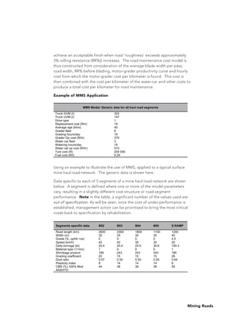 Mining Roads
achieve an acceptable finish when road ‘roughness’ exceeds approximately
3% rolling resistance (RR%)) increases. The road maintenance cost model is
thus constructed from consideration of the average blade width per pass,
road width, RR% before blading, motor-grader productivity curve and hourly
cost from which the motor-grader cost per kilometer is found. This cost is
then combined with the cost per kilometer of the water-car and other costs to
produce a total cost per kilometer for road maintenance.
Example of MMS Application
Using an example to illustrate the use of MMS, applied to a typical surface
mine haul road network. The generic data is shown here.
Data specific to each of 5 segments of a mine haul road network are shown
below. A segment is defined where one or more of the model parameters
vary, resulting in a slightly different cost structure or road segment
performance. Note in the table, a significant number of the values used are
out of specification. As will be seen, once the cost of under-performance is
established, management action can be prioritised to bring the most critical
roads back to specification by rehabilitation.
MMS Model: Generic data for all haul road segments
Truck GVM (t) 324
Truck UVM (t) 147
Drive type 1
Replacement cost (Rm) 19
Average age (khrs) 40
Grader fleet 6
Grading hours/day 19
Grader Op cost (R/hr) 370
Water car fleet 3
Watering hours/day 19
Water car op cost (R/hr) 510
Tyre cost (R) 204 000
Fuel cost (R/l) 6,26
Segments specific data B02 B03 B04 B05 S RAMP
Road length (km) 2600 2300 1800 1100 1240
Width (m) 35 35 35 35 40
Grade (%, uphill +ve) 0 0 0 0 4.5
Speed (km/h) 45 40 35 30 25
Daily tonnage (kt) 20.4 20.4 25.5 30.6 100.3
Material type (1=mix) 1 0 0 0 1
Shrinkage product 189 243 243 243 180
Grading coefficient 20 15 15 15 28
Dust ratio 0.57 0.50 0.50 0.50 0.64
Plasticity index 8 14 14 14 8
CBR (%) 100% Mod
AASHTO
44 38 38 38 59
 