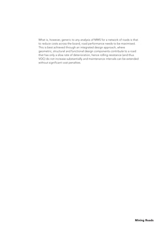 Mining Roads
What is, however, generic to any analysis of MMS for a network of roads is that
to reduce costs across the board, road performance needs to be maximised.
This is best achieved through an integrated design approach, where
geometric, structural and functional design components contribute to a road
that has only a slow rate of deterioration, hence rolling resistance (and thus
VOC) do not increase substantially and maintenance intervals can be extended
without significant cost penalties.
 