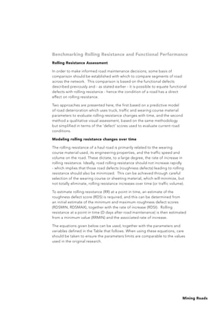 Mining Roads
Benchmarking Rolling Resistance and Functional Performance
Rolling Resistance Assessment
In order to make informed road maintenance decisions, some basis of
comparison should be established with which to compare segments of road
across the network. This comparison is based on the functional defects
described previously and - as stated earlier - it is possible to equate functional
defects with rolling resistance - hence the condition of a road has a direct
effect on rolling resistance.
Two approaches are presented here, the first based on a predictive model
of road deterioration which uses truck, traffic and wearing course material
parameters to evaluate rolling resistance changes with time, and the second
method a qualitative visual assessment, based on the same methodology
but simplified in terms of the ‘defect’ scores used to evaluate current road
conditions.
Modeling rolling resistance changes over time
The rolling resistance of a haul road is primarily related to the wearing
course material used, its engineering properties, and the traffic speed and
volume on the road. These dictate, to a large degree, the rate of increase in
rolling resistance. Ideally, road rolling resistance should not increase rapidly
- which implies that those road defects (roughness defects) leading to rolling
resistance should also be minimized. This can be achieved through careful
selection of the wearing course or sheeting material, which will minimize, but
not totally eliminate, rolling resistance increases over time (or traffic volume).
To estimate rolling resistance (RR) at a point in time, an estimate of the
roughness defect score (RDS) is required, and this can be determined from
an initial estimate of the minimum and maximum roughness defect scores
(RDSMIN, RDSMAX), together with the rate of increase (RDSI). Rolling
resistance at a point in time (D days after road maintenance) is then estimated
from a minimum value (RRMIN) and the associated rate of increase.
The equations given below can be used, together with the parameters and
variables defined in the Table that follows. When using these equations, care
should be taken to ensure the parameters limits are comparable to the values
used in the original research.
 