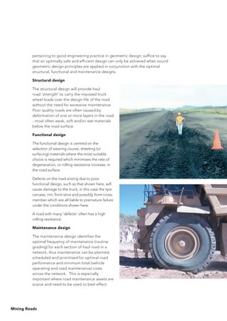 Mining Roads
pertaining to good engineering practice in geometric design; suffice to say
that an optimally safe and efficient design can only be achieved when sound
geometric design principles are applied in conjunction with the optimal
structural, functional and maintenance designs.
Structural design
The structural design will provide haul
road ‘strength’ to carry the imposed truck
wheel loads over the design life of the road
without the need for excessive maintenance.
Poor quality roads are often caused by
deformation of one or more layers in the road
- most often weak, soft and/or wet materials
below the road surface.
Functional design
The functional design is centred on the
selection of wearing course, sheeting (or
surfacing) materials where the most suitable
choice is required which minimises the rate of
degeneration, or rolling resistance increase, in
the road surface.
Defects on the road arising due to poor
functional design, such as that shown here, will
cause damage to the truck, in this case the tyre
carcase, rim, front strut and possibly front cross-
member which are all liable to premature failure
under the conditions shown here.
A road with many 'defects' often has a high
rolling resistance.
Maintenance design
The maintenance design identifies the
optimal frequency of maintenance (routine
grading) for each section of haul road in a
network, thus maintenance can be planned,
scheduled and prioritised for optimal road
performance and minimum total (vehicle
operating and road maintenance) costs
across the network. This is especially
important where road maintenance assets are
scarce and need to be used to best effect.
 