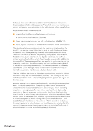 Mining Roads
Individual mine sites will need to set their own ‘maintenance intervention
thresholds (identified in table as asterisk *)’ at which some road maintenance
activity is triggered when exceeded. In the table, typical values are as follows:
Road maintenance is recommended if:
■	 any single critical functional defect exceeds limits; or
	 • total functional defect score (DS) *140.
■	 Road maintenance imminent but still trafficable when *65 DS *139.
■	 Road in good condition, no immediate maintenance needs when DS *64.
The decision whether or not to maintain the road is not only based on the
total DS, but also on critical (identified in table as hash #) individual defect
scores too, since these generally adversely effect safety and trafficability.
These critical individual defects are generally corrugations, loose material,
fixed stoniness, dustiness and wet and dry skid resistance and each has a
critical functional defect limit which should also be considered in addition to
the overall DS. These values used here are specific to each mine site and it’s
operating conditions. Since functionality and road performance in general
is influenced by drainage and erosion, it is useful to comment on these two
aspects also - poor drainage and/or excessive erosion on the road would
normally trigger some maintenance activity in its own right.
The first 5 defects are scored as described in the previous section for rolling
resistance, using the visual assessments provided. The scoring for the extra
defects considered from a functionality perspective is given in the Figure on
the next page.
Another approach is to assess road functionality according to the chart given
here. Functional performance acceptability criteria (limits for desirable,
undesirable and unacceptable) should be based on your mine’s operating
experience - average values for many mines are shown here - but mostly
operating in dry and temperate environments. Used on a daily basis, this
chart is useful to record how a road deteriorates over time - a road that always
returns values in the red sector is probably a good candidate for rehabilitation.
If your road segment is always scoring in the yellow and red sectors - even
despite frequent maintenance interventions - then it is worth re-evaluating
the wearing course functional design and possibly even the structural and/or
geometric designs - since the poor performance is not in itself indicative of
poor maintenance - rather an underlying design deficiency.
 