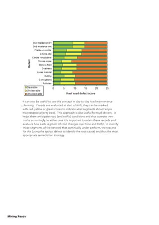 Mining Roads
It can also be useful to use this concept in day-to-day road maintenance
planning. If roads are evaluated at start of shift, they can be marked
with red, yellow or green cones to indicate what segments should enjoy
maintenance priority (red). This approach is also useful for truck drivers - it
helps them anticipate road (and traffic) conditions and thus operate their
trucks accordingly. In either case it is important to retain these records and
evaluate how each segment of road changes over time and traffic, to identify
those segments of the network that continually under-perform, the reasons
for this (using the typical defect to identify the root-cause) and thus the most
appropriate remediation strategy.
 