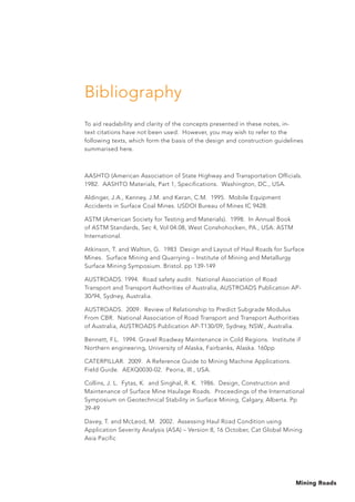 Mining Roads
Bibliography
To aid readability and clarity of the concepts presented in these notes, in-
text citations have not been used. However, you may wish to refer to the
following texts, which form the basis of the design and construction guidelines
summarised here.
AASHTO (American Association of State Highway and Transportation Officials.
1982. AASHTO Materials, Part 1, Specifications. Washington, DC., USA.
Aldinger, J.A., Kenney, J.M. and Keran, C.M. 1995. Mobile Equipment
Accidents in Surface Coal Mines. USDOI Bureau of Mines IC 9428.
ASTM (American Society for Testing and Materials). 1998. In Annual Book
of ASTM Standards, Sec 4, Vol 04.08, West Conshohocken, PA., USA: ASTM
International.
Atkinson, T. and Walton, G. 1983 Design and Layout of Haul Roads for Surface
Mines. Surface Mining and Quarrying – Institute of Mining and Metallurgy
Surface Mining Symposium. Bristol. pp 139-149
AUSTROADS. 1994. Road safety audit. National Association of Road
Transport and Transport Authorities of Australia, AUSTROADS Publication AP-
30/94, Sydney, Australia.
AUSTROADS. 2009. Review of Relationship to Predict Subgrade Modulus
From CBR. National Association of Road Transport and Transport Authorities
of Australia, AUSTROADS Publication AP-T130/09, Sydney, NSW., Australia.
Bennett, F.L. 1994. Gravel Roadway Maintenance in Cold Regions. Institute if
Northern engineering, University of Alaska, Fairbanks, Alaska. 160pp
CATERPILLAR. 2009. A Reference Guide to Mining Machine Applications.
Field Guide. AEXQ0030-02. Peoria, Ill., USA.
Collins, J. L. Fytas, K. and Singhal, R. K. 1986. Design, Construction and
Maintenance of Surface Mine Haulage Roads. Proceedings of the International
Symposium on Geotechnical Stability in Surface Mining, Calgary, Alberta. Pp
39-49
Davey, T. and McLeod, M. 2002. Assessing Haul Road Condition using
Application Severity Analysis (ASA) – Version 8, 16 October, Cat Global Mining
Asia Pacific
 