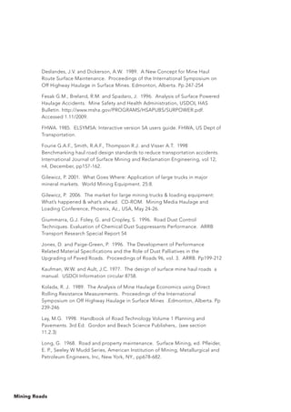 Mining Roads
Deslandes, J.V. and Dickerson, A.W. 1989. A New Concept for Mine Haul
Route Surface Maintenance. Proceedings of the International Symposium on
Off Highway Haulage in Surface Mines. Edmonton, Alberta. Pp 247-254
Fesak G.M., Breland, R.M. and Spadaro, J. 1996. Analysis of Surface Powered
Haulage Accidents. Mine Safety and Health Administration, USDOL HAS
Bulletin. http://www.msha.gov/PROGRAMS/HSAPUBS/SURPOWER.pdf.
Accessed 1.11/2009.
FHWA. 1985. ELSYM5A: Interactive version 5A users guide. FHWA, US Dept of
Transportation.
Fourie G.A.F., Smith, R.A.F., Thompson R.J. and Visser A.T. 1998
Benchmarking haul road design standards to reduce transportation accidents.
International Journal of Surface Mining and Reclamation Engineering, vol 12,
n4, December, pp157-162.
Gilewicz, P. 2001. What Goes Where: Application of large trucks in major
mineral markets. World Mining Equipment. 25:8.
Gilewicz, P. 2006. The market for large mining trucks  loading equipment:
What’s happened  what’s ahead. CD-ROM. Mining Media Haulage and
Loading Conference, Phoenix, Az., USA, May 24-26.
Giummarra, G.J. Foley, G. and Cropley, S. 1996. Road Dust Control
Techniques. Evaluation of Chemical Dust Suppressants Performance. ARRB
Transport Research Special Report 54
Jones, D. and Paige-Green, P. 1996. The Development of Performance
Related Material Specifications and the Role of Dust Palliatives in the
Upgrading of Paved Roads. Proceedings of Roads 96, vol. 3. ARRB. Pp199-212
Kaufman, W.W. and Ault, J.C. 1977. The design of surface mine haul roads a
manual. USDOI Information circular 8758.
Kolada, R. J. 1989. The Analysis of Mine Haulage Economics using Direct
Rolling Resistance Measurements. Proceedings of the International
Symposium on Off Highway Haulage in Surface Mines .Edmonton, Alberta. Pp
239-246
Lay, M.G. 1998. Handbook of Road Technology Volume 1 Planning and
Pavements. 3rd Ed. Gordon and Beach Science Publishers,. (see section
11.2.3)
Long, G. 1968. Road and property maintenance. Surface Mining, ed. Pfleider,
E. P., Seeley W Mudd Series, American Institution of Mining, Metallurgical and
Petroleum Engineers, Inc, New York, NY., pp678-682.
 