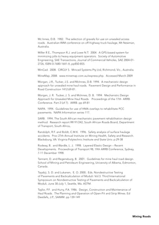 Mining Roads
Mc Innes, D.B. 1982. The selection of gravels for use on unsealed access
roads. Australian IMM conference on off-highway truck haulage, Mt Newman,
Australia.
Miller R.E., Thompson R.J. and Lowe N.T. 2004. A GPS-based system for
minimizing jolts to heavy equipment operators. Society of Automotive
Engineering, SAE Transactions, Journal of Commercial Vehicles, SAE 2004-01-
2726, ISBN 0-7680-1641-X, pp850-855.
MinCad. 2008. CIRCLY 5. Mincad Systems Pty Ltd, Richmond, Vic., Australia.
MineMap, 2008. www.minemap.com.au/express.php. Accessed March 2009
Morgan, J.R., Tucker, J.S. and McInnes, D.B. 1994. A mechanistic design
approach for unsealed mine haul roads. Pavement Design and Performance in
Road Construction 1412:69-81.
Morgan, J. R. Tucker, J. S. and McInnes, D. B. 1994. Mechanistic Design
Approach for Unsealed Mine Haul Roads. Proceedings of the 17th ARRB.
Conference. Part 2 (of 7). ARRB. pp 69-81
NAPA. 1994. Guidelines for use of HMA overlays to rehabilitate PCC
pavements. NAPA Information series 117.
SARB. 1994. The South African mechanistic pavement rehabilitation design
method. Research report RR 91/242, South African Roads Board, Department
of Transport, South Africa,.
Randolph, R.F. and Boldt, C.M.K. 1996. Safety analysis of surface haulage
accidents. Proc 27th Annual Institute on Mining Health, Safety and Research.
Blacksburg, VA: Virginia Polytechnic Institute and State Univ. p:29-38
Rodway, B. and Wardle, L. J. 1998. Layered Elastic Design – Recent
Developments. Proceedings of Transport 98, 19th ARRB Conference, Sydney,
7-11 December 1998.
Tannant, D. and Regensburg, B. 2001. Guidelines for mine haul road design.
School of Mining and Petroleum Engineering, University of Alberta, Edmonton,
Canada.
Tayabji, S. D. and Lukanen, E. O. 2000. Eds. Nondestructive Testing
of Pavements and Backcalculation of Moduli: Vol:3. Third International
Symposium on Nondestructive Testing of Pavements and Backcalculation of
Moduli, June 30-July 1, Seattle, Wa. ASTM.
Taylor, P.F. and Hurry, P.A. 1986. Design, Construction and Maintenance of
Haul Roads. The Planning and Operation of Open-Pit and Strip Mines. Ed
Deetlefs, J.P., SAIMM. pp 139-149
 