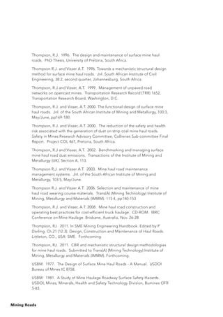Mining Roads
Thompson, R.J. 1996. The design and maintenance of surface mine haul
roads. PhD Thesis, University of Pretoria, South Africa.
Thompson R.J. and Visser A.T. 1996. Towards a mechanistic structural design
method for surface mine haul roads. Jnl. South African Institute of Civil
Engineering, 38:2, second quarter, Johannesburg, South Africa.
Thompson, R.J and Visser, A.T. 1999. Management of unpaved road
networks on opencast mines. Transportation Research Record (TRR) 1652,
Transportation Research Board, Washington, D.C.
Thompson, R.J. and Visser, A.T. 2000. The functional design of surface mine
haul roads. Jnl. of the South African Institute of Mining and Metallurgy, 100:3,
May/June, pp169-180.
Thompson, R.J. and Visser, A.T. 2000. The reduction of the safety and health
risk associated with the generation of dust on strip coal mine haul roads.
Safety in Mines Research Advisory Committee, Collieries Sub-committee Final
Report. Project COL 467, Pretoria, South Africa.
Thompson, R.J and Visser, A.T. 2002. Benchmarking and managing surface
mine haul road dust emissions. Transactions of the Institute of Mining and
Metallurgy (UK), Section A, 113.
Thompson R.J. and Visser A.T. 2003. Mine haul road maintenance
management systems. Jnl. of the South African Institute of Mining and
Metallurgy, 103:5, May/June.
Thompson R.J. and Visser A.T. 2006. Selection and maintenance of mine
haul road wearing course materials. Trans(A) (Mining Technology) Institute of
Mining, Metallurgy and Materials (IMMM). 115:4, pp140-153
Thompson, R.J. and Visser, A.T. 2008. Mine haul road construction and
operating best practices for cost-efficient truck haulage. CD-ROM. IBRC
Conference on Mine Haulage. Brisbane, Australia, Nov. 26-28.
Thompson, RJ. 2011. In SME Mining Engineering Handbook. Edited by P
Darling. Ch.21 (12.3). Design, Construction and Maintenance of Haul Roads.
Littleton, CO., USA: SME. Forthcoming.
Thompson, RJ. 2011. CBR and mechanistic structural design methodologies
for mine haul roads. Submitted to Trans(A) (Mining Technology) Institute of
Mining, Metallurgy and Materials (IMMM). Forthcoming.
USBM. 1977. The Design of Surface Mine Haul Roads - A Manual. USDOI
Bureau of Mines IC 8758.
USBM. 1981. A Study of Mine Haulage Roadway Surface Safety Hazards.
USDOI, Mines, Minerals, Health and Safety Technology Division, Bumines OFR
5-83.
 