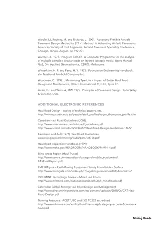 Mining Roads
Wardle, LJ, Rodway, M. and Rickards, J. 2001. Advanced Flexible Aircraft
Pavement Design Method to S77 –1 Method in Advancing Airfield Pavements.
American Society of Civil Engineers, Airfield Pavement Speciality Conference,
Chicago, Illinois, August, pp 192-201
Wardle,L.J. 1977. Program CIRCLY. A Computer Programme for the analysis
of multiple complex circular loads on layered isotopic media. Users Manual
No2, Div. Applied Geomachanics, CSIRO, Melbourne.
Winterkorn, H. F. and Fang, H. Y. 1975. Foundation Engineering Handbook,
Van Nostrand Reinhold Company Inc.
Woodman, C. 1997.., Maximising Tyre Life – Impact of Better Haul Road
Design and Maintenance, Otraco International Pty Ltd., Tyres 97.
Yoder, EJ. and Witczak, MW. 1975. Principles of Pavement Design. John Wiley
 Sons Inc.,USA.
ADDITIONAL ELECTRONIC REFERENCES
Haul Road Design - copies of technical papers, etc.
http://mining.curtin.edu.au/people/staff_profiles/roger_thompson_profile.cfm
Canadian Haul Road Guidelines (2003).
http://www.smartmines.com/mhroad/guidelines.pdf
http://www.scribd.com/doc/25947612/Haul-Road-Design-Guidelines-11672
Kaufmann and Ault (1977) Haul Road Guidelines
www.cdc.gov/niosh/mining/pubs/pdfs/ic8758.pdf
Haul Road Inspection Handbook (1999)
http://www.msha.gov/READROOM/HANDBOOK/PH99-I-4.pdf
Blind Areas Report (Haul Trucks)
http://www.usmra.com/repository/category/mobile_equipment/
BASFinalReport.pdf
EMESRTgate – EarthMoving Equipment Safety Roundtable - Surface
http://www.mirmgate.com/index.php?pageId=gates/emesrt/dpnodeId=2
INFOMINE Technology Review – Mine Haul Roads
http://www.infomine.com/publications/docs/SOAR_mineRoads.pdf
Caterpillar Global Mining Haul Road Design and Management
http://www.directminingservices.com/wp-content/uploads/2010/06/CAT-Haul-
Road-Design.pdf
Training Resource: IACET/UBC and ISO TC232 accredited
http://www.edumine.com/xutility/html/menu.asp?category=xcoursecourse=x
haulroad
 