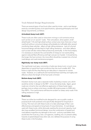 Mining Roads
Truck Related Design Requirements
There are several types of haul truck often used by mines - and a road design
starts by considering basic truck specifications, operating philosophy and road
design requirements, as follows:
Articulated dump truck (ADT)
These trucks are often used on short-term mining or civil contracts and as
such can be run on ‘poorer’ roads. Their articulation, drive system, small
wheel loads 7-12t and high wheel surface contact area mean that even a haul
road built without a structural design will probably be trafficable after several
months by these vehicles - albeit at high rolling resistance. Lack of a formal
functional design will also lead to high rolling resistance - and other defects
such as dust will also reduce fleet productivity eventually. In the final analysis,
it is necessary to evaluate the cost-benefits of cheap (or no) road building
against reduced fleet efficiency and high cost per ton hauled. In broad terms,
the longer the haul contract, the more effort should be invested into a formal
road design and road maintenance program.
Rigid-body rear dump truck (RDT)
The rigid body truck type, commonly a 2-axle rear dump truck, is much more
dependant on good haul road conditions than the much smaller ADT. The
frame is rigid and thus less flexing can take place in response to uneven
roads. However, on a well-built and maintained haul road they are highly cost-
effective where the length of the haul cycle is limited.
Bottom-dump truck (BDT)
A bottom dump truck uses a separate trailer, hauled by a tractor unit, which
would be similar in design to the RDT - minus the dump body. Again, good
roads are critical to the cost-effective application of these hauler types -
perhaps more so where units have a smaller kW engine power to GVM ratio
than RDT’s. Poor performance will become evident on steep ramp roads if the
rolling resistance is high.
Road-trains
These can either be modified trucks designed for use on public roads or
purpose built multi-powered units specifically designed for long hauls in
mining. The main aim with these trucks is to take advantage of their cost-
effectiveness and speed on long hauls of many kilometres. A road design
used with these trucks, while obviously needing the structural capacity, must
also have excellent functional design, since the combination of speed and
road defects magnifies any damage to the truck - and any road defect that
would slow the truck (e.g. dust, corrugations, ravelling, etc.) or present safety
hazards at speed (slipperiness when wet, etc.) defeats the purpose of using
these trucks in the first place.
 